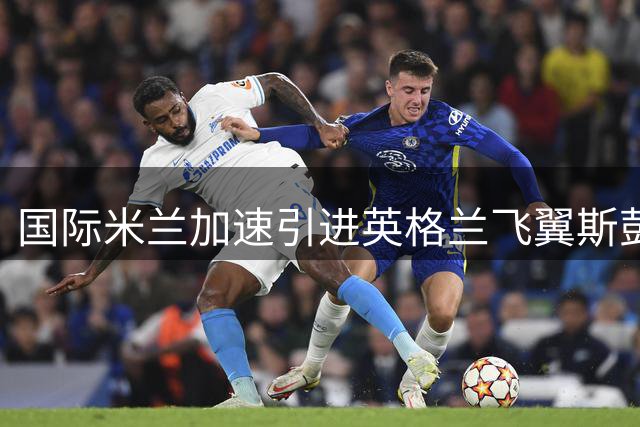 国际米兰加速引进英格兰飞翼斯彭斯 四年合约将成蓝黑军团关键拼图