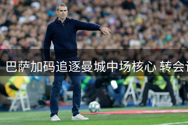 巴萨加码追逐曼城中场核心 转会谈判金额突破6500万欧元大关