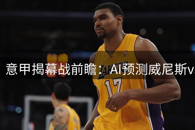 意甲揭幕战前瞻：AI预测威尼斯vs莱切 主队占优但需防平局