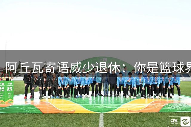 阿丘瓦寄语威少退休：你是篮球界的真诚典范