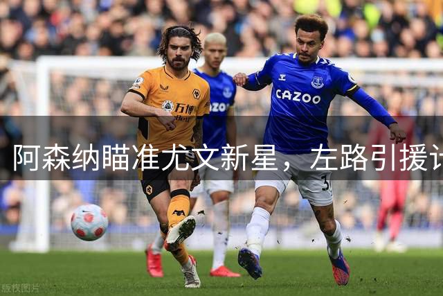 阿森纳瞄准尤文新星，左路引援计划曝光