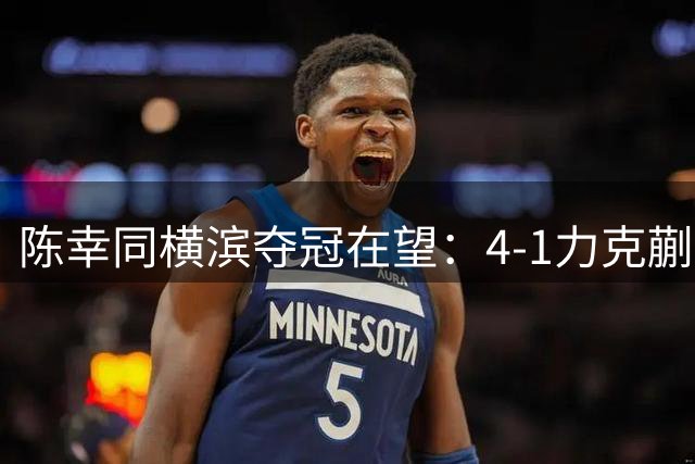 陈幸同横滨夺冠在望：4-1力克蒯曼，剑指张本美和终极对决