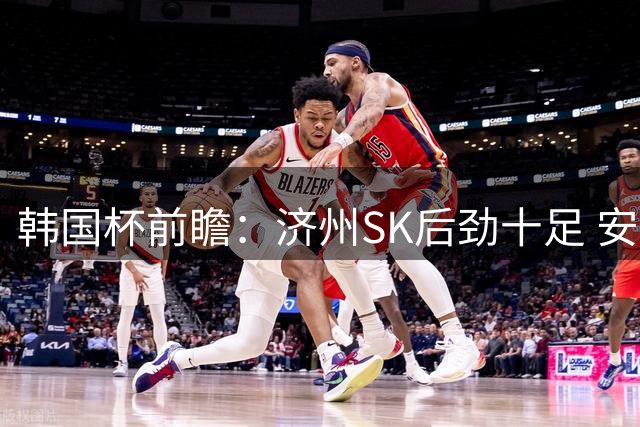 韩国杯前瞻：济州SK后劲十足 安养主场难占便宜